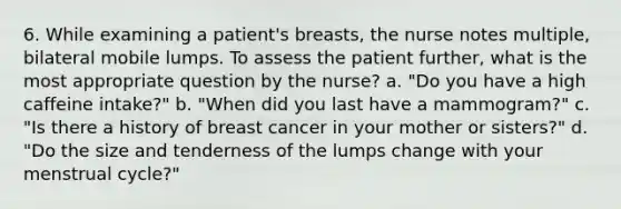 6. While examining a patient's breasts, the nurse notes multiple, bilateral mobile lumps. To assess the patient further, what is the most appropriate question by the nurse? a. "Do you have a high caffeine intake?" b. "When did you last have a mammogram?" c. "Is there a history of breast cancer in your mother or sisters?" d. "Do the size and tenderness of the lumps change with your menstrual cycle?"