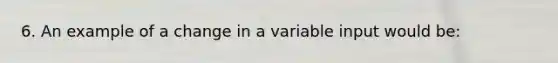 6. An example of a change in a variable input would be: