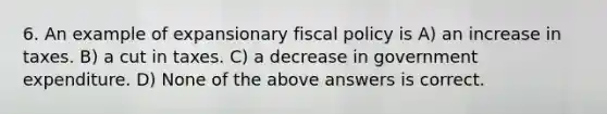 6. An example of expansionary fiscal policy is A) an increase in taxes. B) a cut in taxes. C) a decrease in government expenditure. D) None of the above answers is correct.