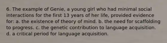 6. The example of Genie, a young girl who had minimal social interactions for the first 13 years of her life, provided evidence for: a. the existence of theory of mind. b. the need for scaffolding to progress. c. the genetic contribution to language acquisition. d. a critical period for language acquisition.