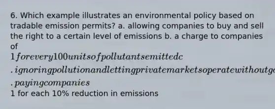 6. Which example illustrates an environmental policy based on tradable emission permits? a. allowing companies to buy and sell the right to a certain level of emissions b. a charge to companies of 1 for every 100 units of pollutants emitted c. ignoring pollution and letting private markets operate without government interference d. paying companies1 for each 10% reduction in emissions