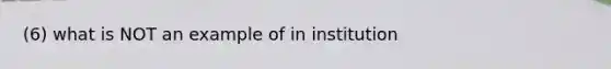 (6) what is NOT an example of in institution