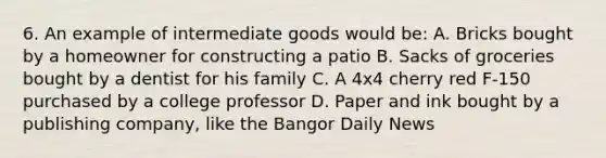 6. An example of intermediate goods would be: A. Bricks bought by a homeowner for constructing a patio B. Sacks of groceries bought by a dentist for his family C. A 4x4 cherry red F-150 purchased by a college professor D. Paper and ink bought by a publishing company, like the Bangor Daily News