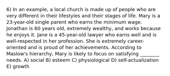 6) In an example, a local church is made up of people who are very different in their lifestyles and their stages of life. Mary is a 23-year-old single parent who earns the minimum wage. Jonathan is 60 years old, extremely wealthy, and works because he enjoys it. Jane is a 45-year-old lawyer who earns well and is well-respected in her profession. She is extremely career-oriented and is proud of her achievements. According to Maslow's hierarchy, Mary is likely to focus on satisfying ________ needs. A) social B) esteem C) physiological D) self-actualization E) growth