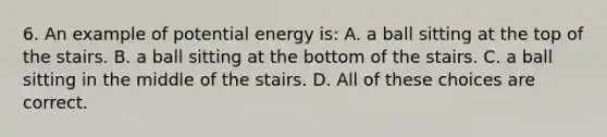 6. An example of potential energy is: A. a ball sitting at the top of the stairs. B. a ball sitting at the bottom of the stairs. C. a ball sitting in the middle of the stairs. D. All of these choices are correct.