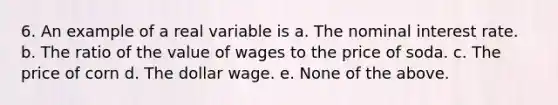 6. An example of a real variable is a. The nominal interest rate. b. The ratio of the value of wages to the price of soda. c. The price of corn d. The dollar wage. e. None of the above.