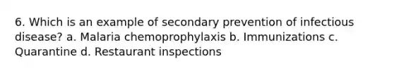 6. Which is an example of secondary prevention of infectious disease? a. Malaria chemoprophylaxis b. Immunizations c. Quarantine d. Restaurant inspections