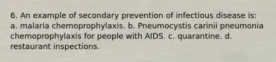 6. An example of secondary prevention of infectious disease is: a. malaria chemoprophylaxis. b. Pneumocystis carinii pneumonia chemoprophylaxis for people with AIDS. c. quarantine. d. restaurant inspections.