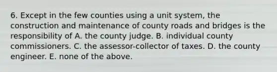 6. Except in the few counties using a unit system, the construction and maintenance of county roads and bridges is the responsibility of A. the county judge. B. individual county commissioners. C. the assessor-collector of taxes. D. the county engineer. E. none of the above.