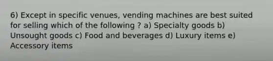 6) Except in specific venues, vending machines are best suited for selling which of the following ? a) Specialty goods b) Unsought goods c) Food and beverages d) Luxury items e) Accessory items