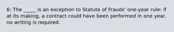 6: The _____ is an exception to Statute of Frauds' one-year rule: if at its making, a contract could have been performed in one year, no writing is required.