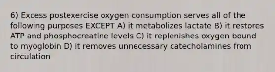 6) Excess postexercise oxygen consumption serves all of the following purposes EXCEPT A) it metabolizes lactate B) it restores ATP and phosphocreatine levels C) it replenishes oxygen bound to myoglobin D) it removes unnecessary catecholamines from circulation