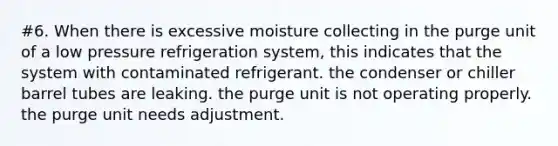 #6. When there is excessive moisture collecting in the purge unit of a low pressure refrigeration system, this indicates that the system with contaminated refrigerant. the condenser or chiller barrel tubes are leaking. the purge unit is not operating properly. the purge unit needs adjustment.