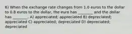 6) When the exchange rate changes from 1.0 euros to the dollar to 0.8 euros to the dollar, the euro has ________ and the dollar has ________. A) appreciated; appreciated B) depreciated; appreciated C) appreciated; depreciated D) depreciated; depreciated