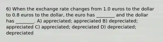 6) When the exchange rate changes from 1.0 euros to the dollar to 0.8 euros to the dollar, the euro has ________ and the dollar has ________. A) appreciated; appreciated B) depreciated; appreciated C) appreciated; depreciated D) depreciated; depreciated