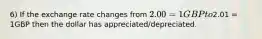 6) If the exchange rate changes from 2.00 = 1GBP to2.01 = 1GBP then the dollar has appreciated/depreciated.