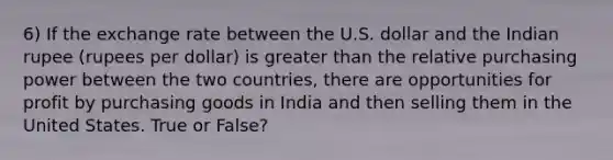 6) If the exchange rate between the U.S. dollar and the Indian rupee (rupees per dollar) is greater than the relative purchasing power between the two countries, there are opportunities for profit by purchasing goods in India and then selling them in the United States. True or False?