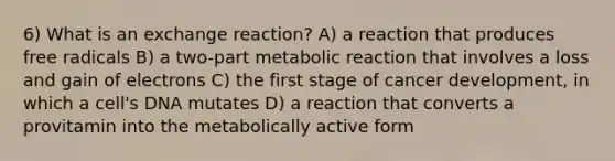 6) What is an exchange reaction? A) a reaction that produces free radicals B) a two-part metabolic reaction that involves a loss and gain of electrons C) the first stage of cancer development, in which a cell's DNA mutates D) a reaction that converts a provitamin into the metabolically active form