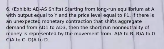 6. (Exhibit: AD-AS Shifts) Starting from long-run equilibrium at A with output equal to Y and the price level equal to P1, if there is an unexpected monetary contraction that shifts aggregate demand from AD1 to AD3, then the short-run nonneutrality of money is represented by the movement from: A)A to B. B)A to G. C)A to C. D)A to D.