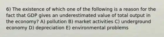 6) The existence of which one of the following is a reason for the fact that GDP gives an underestimated value of total output in the economy? A) pollution B) market activities C) underground economy D) depreciation E) environmental problems