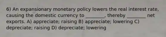 6) An expansionary monetary policy lowers the real interest rate, causing the domestic currency to ________, thereby ________ net exports. A) appreciate; raising B) appreciate; lowering C) depreciate; raising D) depreciate; lowering