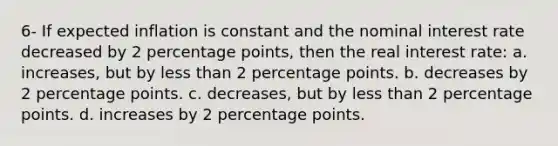 6- If expected inflation is constant and the nominal interest rate decreased by 2 percentage points, then the real interest rate: a. increases, but by <a href='https://www.questionai.com/knowledge/k7BtlYpAMX-less-than' class='anchor-knowledge'>less than</a> 2 percentage points. b. decreases by 2 percentage points. c. decreases, but by less than 2 percentage points. d. increases by 2 percentage points.