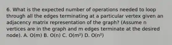 6. What is the expected number of operations needed to loop through all the edges terminating at a particular vertex given an adjacency matrix representation of the graph? (Assume n vertices are in the graph and m edges terminate at the desired node). A. O(m) B. O(n) C. O(m²) D. O(n²)