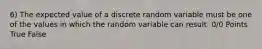 6) The expected value of a discrete random variable must be one of the values in which the random variable can result. 0/0 Points True False