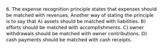 6. The expense recognition principle states that expenses should be matched with revenues. Another way of stating the principle is to say that A) assets should be matched with liabilities. B) efforts should be matched with accomplishments. C) owner withdrawals should be matched with owner contributions. D) cash payments should be matched with cash receipts.