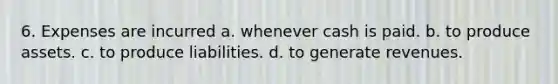 6. Expenses are incurred a. whenever cash is paid. b. to produce assets. c. to produce liabilities. d. to generate revenues.