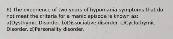 6) The experience of two years of hypomania symptoms that do not meet the criteria for a manic episode is known as: a)Dysthymic Disorder. b)Dissociative disorder. c)Cyclothymic Disorder. d)Personality disorder.