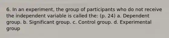 6. In an experiment, the group of participants who do not receive the independent variable is called the: (p. 24) a. Dependent group. b. Significant group. c. Control group. d. Experimental group