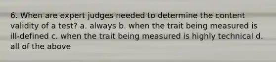 6. When are expert judges needed to determine the content validity of a test? a. always b. when the trait being measured is ill-defined c. when the trait being measured is highly technical d. all of the above