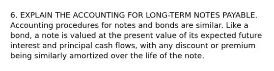 6. EXPLAIN THE ACCOUNTING FOR LONG-TERM NOTES PAYABLE. Accounting procedures for notes and bonds are similar. Like a bond, a note is valued at the present value of its expected future interest and principal cash flows, with any discount or premium being similarly amortized over the life of the note.