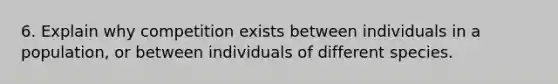 6. Explain why competition exists between individuals in a population, or between individuals of different species.