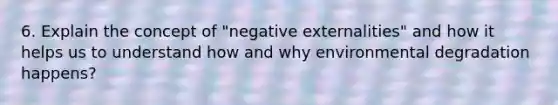 6. Explain the concept of "negative externalities" and how it helps us to understand how and why environmental degradation happens?