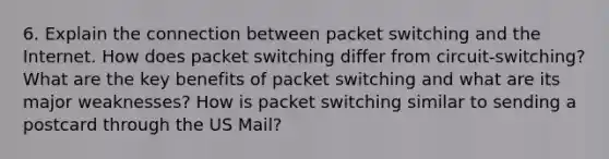 6. Explain the connection between packet switching and the Internet. How does packet switching differ from circuit-switching? What are the key benefits of packet switching and what are its major weaknesses? How is packet switching similar to sending a postcard through the US Mail?