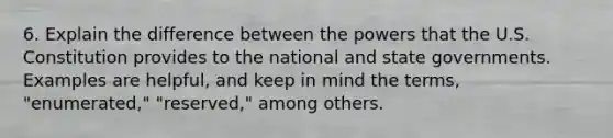 6. Explain the difference between the powers that the U.S. Constitution provides to the national and state governments. Examples are helpful, and keep in mind the terms, "enumerated," "reserved," among others.