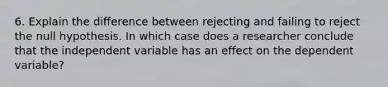 6. Explain the difference between rejecting and failing to reject the null hypothesis. In which case does a researcher conclude that the independent variable has an effect on the dependent variable?