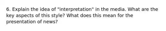 6. Explain the idea of "interpretation" in the media. What are the key aspects of this style? What does this mean for the presentation of news?