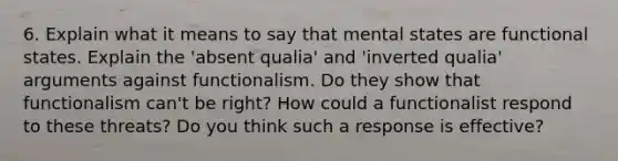 6. Explain what it means to say that mental states are functional states. Explain the 'absent qualia' and 'inverted qualia' arguments against functionalism. Do they show that functionalism can't be right? How could a functionalist respond to these threats? Do you think such a response is effective?