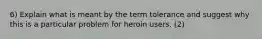 6) Explain what is meant by the term tolerance and suggest why this is a particular problem for heroin users. (2)