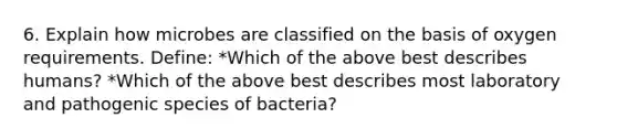 6. Explain how microbes are classified on the basis of oxygen requirements. Define: *Which of the above best describes humans? *Which of the above best describes most laboratory and pathogenic species of bacteria?