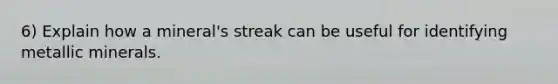 6) Explain how a mineral's streak can be useful for identifying metallic minerals.