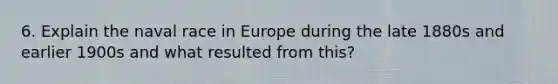 6. Explain the naval race in Europe during the late 1880s and earlier 1900s and what resulted from this?