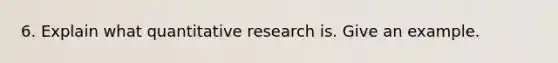 6. Explain what quantitative research is. Give an example.