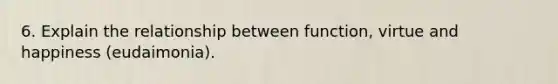 6. Explain the relationship between function, virtue and happiness (eudaimonia).