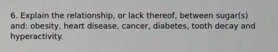 6. Explain the relationship, or lack thereof, between sugar(s) and: obesity, heart disease, cancer, diabetes, tooth decay and hyperactivity.