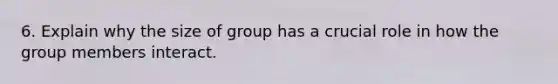 6. Explain why the size of group has a crucial role in how the group members interact.