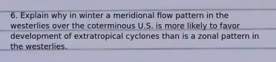 6. Explain why in winter a meridional flow pattern in the westerlies over the coterminous U.S. is more likely to favor development of extratropical cyclones than is a zonal pattern in the westerlies.